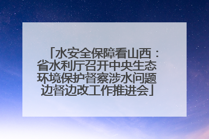 水安全保障看山西：省水利厅召开中央生态环境保护督察涉水问题边督边改工作推进会