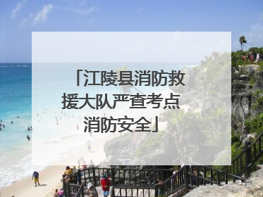 江陵县消防救援大队严查考点消防安全