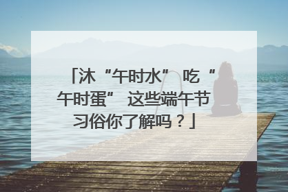 沐“午时水” 吃“午时蛋” 这些端午节习俗你了解吗？