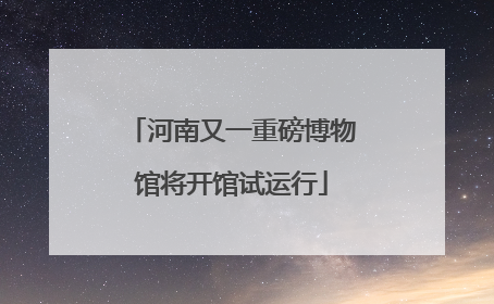 河南又一重磅博物馆将开馆试运行