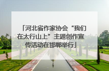 河北省作家协会“我们在太行山上”主题创作宣传活动在邯郸举行
