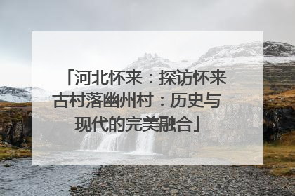 河北怀来：探访怀来古村落幽州村：历史与现代的完美融合