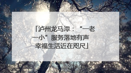 泸州龙马潭：“一老一小”服务落地有声 幸福生活近在咫尺