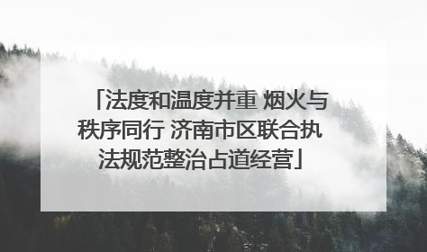 法度和温度并重 烟火与秩序同行 济南市区联合执法规范整治占道经营
