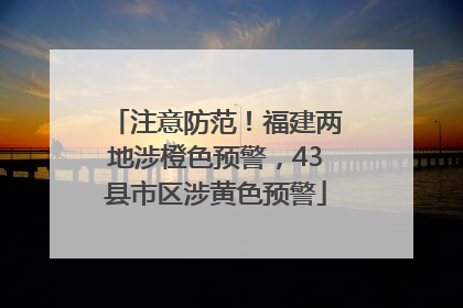 注意防范！福建两地涉橙色预警，43县市区涉黄色预警