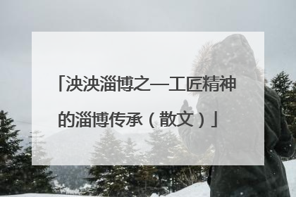 泱泱淄博之—工匠精神的淄博传承（散文）