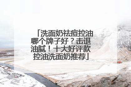 洗面奶祛痘控油哪个牌子好？击退油腻！十大好评款控油洗面奶推荐