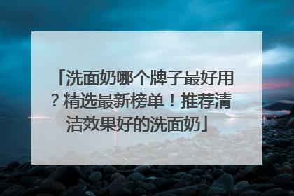 洗面奶哪个牌子最好用？精选最新榜单！推荐清洁效果好的洗面奶