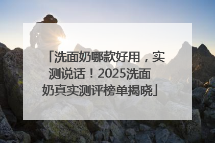 洗面奶哪款好用，实测说话！2025洗面奶真实测评榜单揭晓