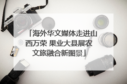 海外华文媒体走进山西万荣 果业大县展农文旅融合新图景