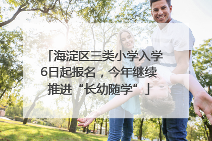 海淀区三类小学入学6日起报名，今年继续推进“长幼随学”
