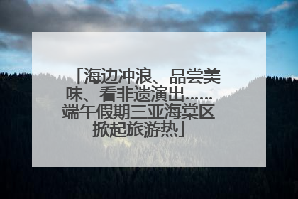 海边冲浪、品尝美味、看非遗演出……端午假期三亚海棠区掀起旅游热