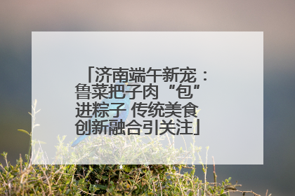 济南端午新宠：鲁菜把子肉“包”进粽子 传统美食创新融合引关注