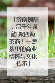 济南槐荫：品千年茶韵 聚四海茶商！一盏茶里的商业情怀与文化传承