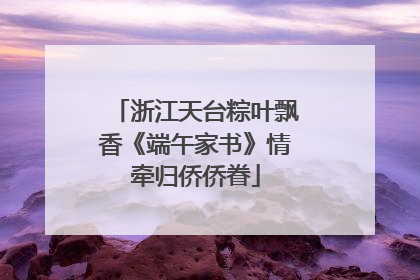 浙江天台粽叶飘香《端午家书》情牵归侨侨眷
