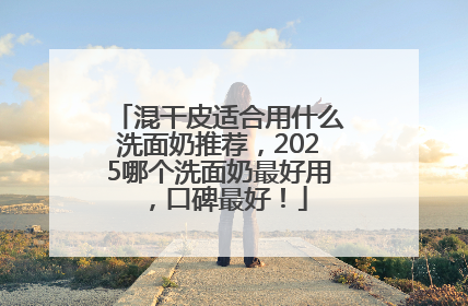 混干皮适合用什么洗面奶推荐，2025哪个洗面奶最好用，口碑最好！