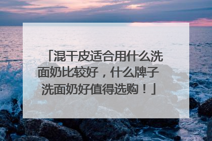 混干皮适合用什么洗面奶比较好，什么牌子洗面奶好值得选购！