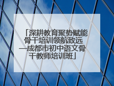 深耕教育聚势赋能 骨干培训领航致远—成都市初中语文骨干教师培训班