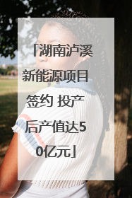 湖南泸溪新能源项目签约 投产后产值达50亿元