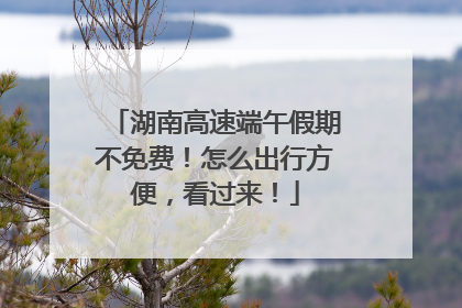 湖南高速端午假期不免费！怎么出行方便，看过来！