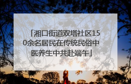 湘口街道双塔社区150余名居民在传统民俗中医养生中共赴端午