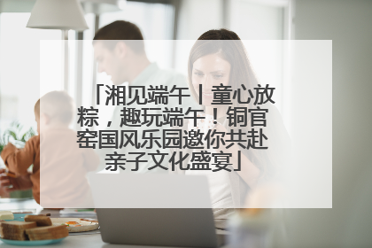 湘见端午丨童心放粽，趣玩端午！铜官窑国风乐园邀你共赴亲子文化盛宴