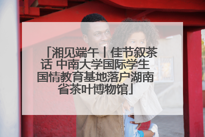 湘见端午丨佳节叙茶话 中南大学国际学生国情教育基地落户湖南省茶叶博物馆