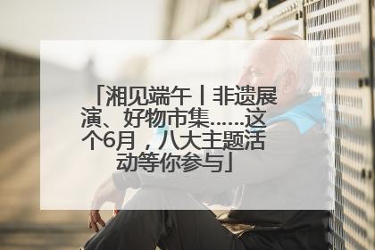 湘见端午丨非遗展演、好物市集……这个6月，八大主题活动等你参与