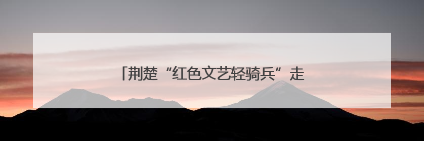 荆楚“红色文艺轻骑兵”走进英山，唱响“三大精神”