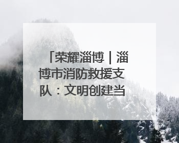 荣耀淄博｜淄博市消防救援支队：文明创建当先锋 蓝焰映红建新功