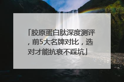 胶原蛋白肽深度测评，前5大名牌对比，选对才能抗衰不踩坑