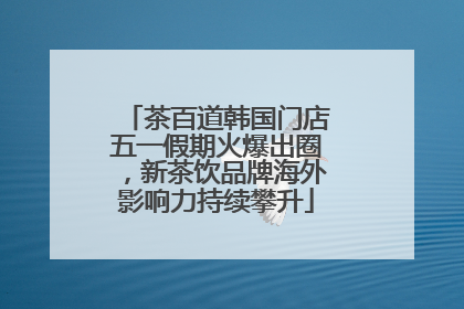 茶百道韩国门店五一假期火爆出圈，新茶饮品牌海外影响力持续攀升