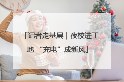 记者走基层｜夜校进工地 “充电”成新风