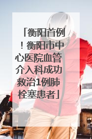 衡阳首例！衡阳市中心医院血管介入科成功救治1例肺栓塞患者