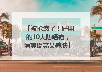 被抢疯了！好用的10大防晒霜，清爽提亮又养肤