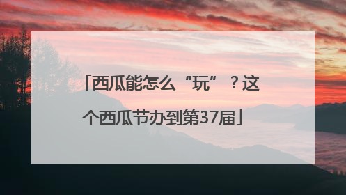 西瓜能怎么“玩”？这个西瓜节办到第37届