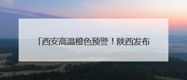 西安高温橙色预警！陕西发布24小时灾害性天气预报→