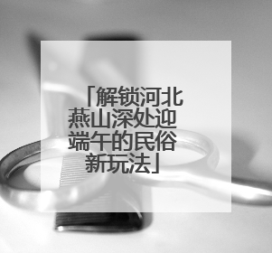 解锁河北燕山深处迎端午的民俗新玩法