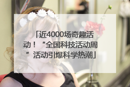 近4000场奇趣活动！“全国科技活动周”活动引爆科学热潮
