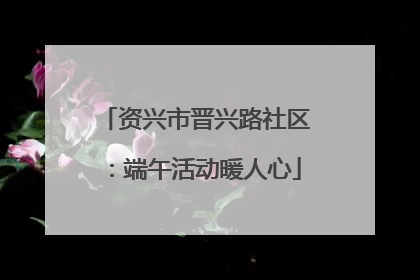 资兴市晋兴路社区：端午活动暖人心