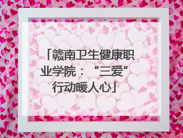 赣南卫生健康职业学院：“三爱”行动暖人心