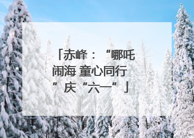 赤峰：“哪吒闹海 童心同行”庆“六一”