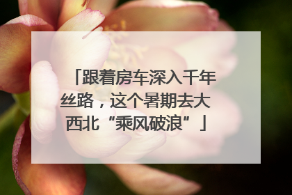 跟着房车深入千年丝路，这个暑期去大西北“乘风破浪”