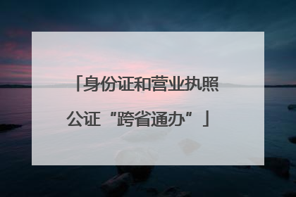 身份证和营业执照公证“跨省通办”
