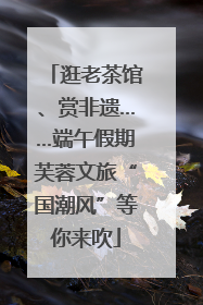 逛老茶馆、赏非遗……端午假期芙蓉文旅“国潮风”等你来吹