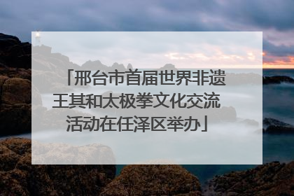 邢台市首届世界非遗王其和太极拳文化交流活动在任泽区举办