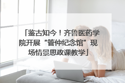 鉴古知今！齐鲁医药学院开展“管仲纪念馆”现场情景思政课教学