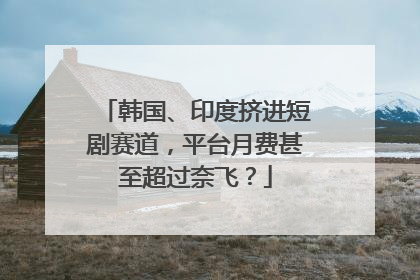 韩国、印度挤进短剧赛道，平台月费甚至超过奈飞？