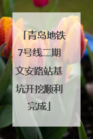 青岛地铁7号线二期文安路站基坑开挖顺利完成