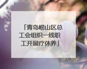 青岛崂山区总工会组织一线职工开展疗休养